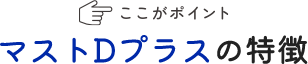 ここがポイント マストDプラスの特徴