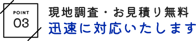 現地調査・お見積り無料 迅速に対応いたします